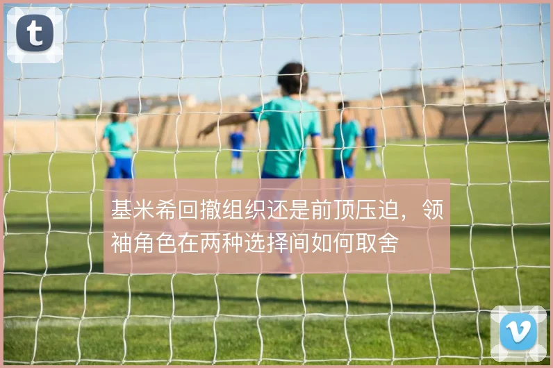基米希回撤组织还是前顶压迫,领袖角色在两种选择间如何取舍