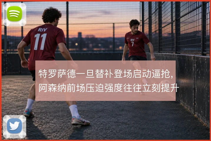 特罗萨德一旦替补登场启动逼抢,阿森纳前场压迫强度往往立刻提升
