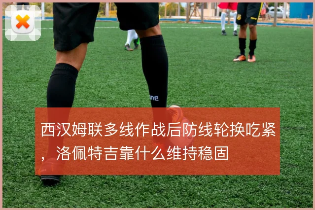 西汉姆联多线作战后防线轮换吃紧,洛佩特吉靠什么维持稳固