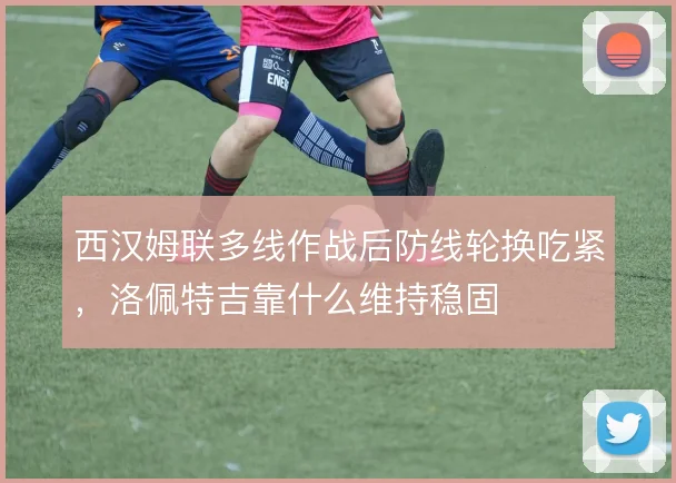 西汉姆联多线作战后防线轮换吃紧,洛佩特吉靠什么维持稳固