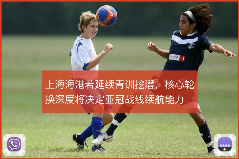 上海海港若延续青训挖潜，核心轮换深度将决定亚冠战线续航能力