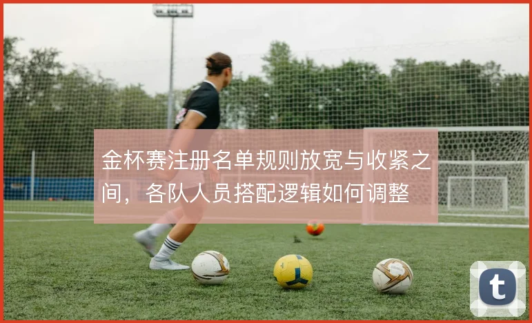 金杯赛注册名单规则放宽与收紧之间，各队人员搭配逻辑如何调整