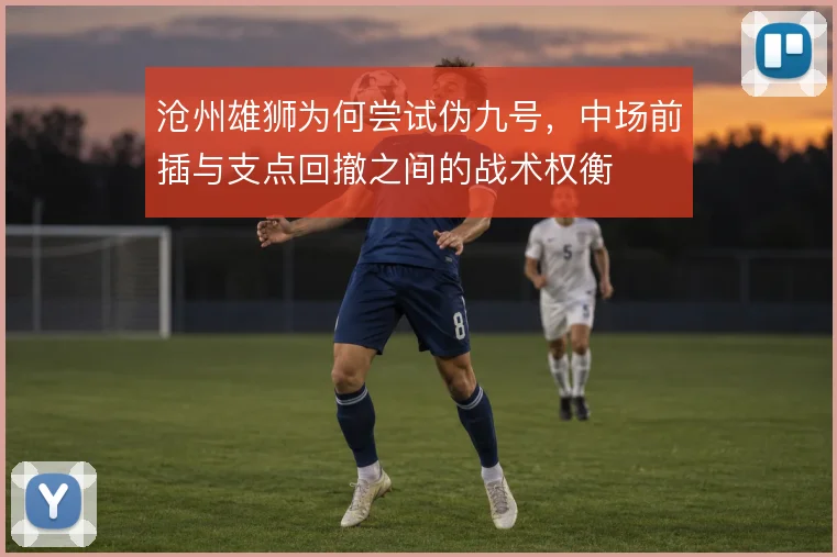 沧州雄狮为何尝试伪九号，中场前插与支点回撤之间的战术权衡