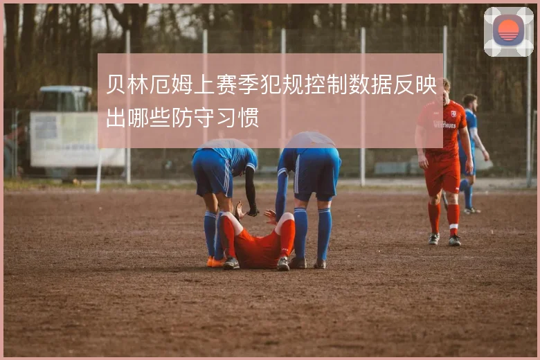 贝林厄姆上赛季犯规控制数据反映出哪些防守习惯