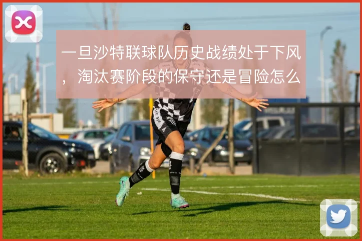 一旦沙特联球队历史战绩处于下风，淘汰赛阶段的保守还是冒险怎么解