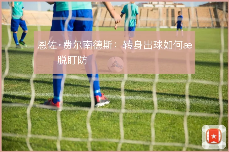 恩佐·费尔南德斯:转身出球如何摆脱盯防