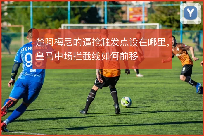 楚阿梅尼的逼抢触发点设在哪里，皇马中场拦截线如何前移
