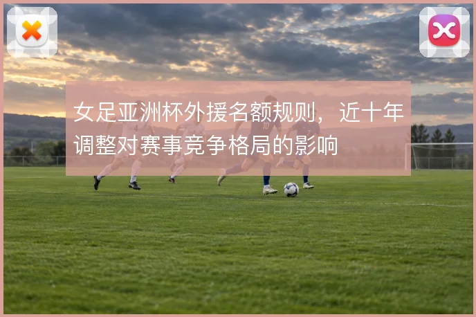 女足亚洲杯外援名额规则，近十年调整对赛事竞争格局的影响