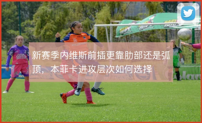 新赛季内维斯前插更靠肋部还是弧顶,本菲卡进攻层次如何选择