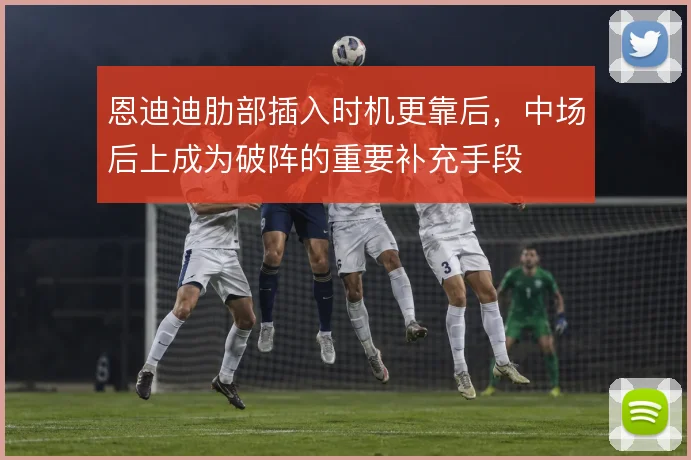 恩迪迪肋部插入时机更靠后,中场后上成为破阵的重要补充手段