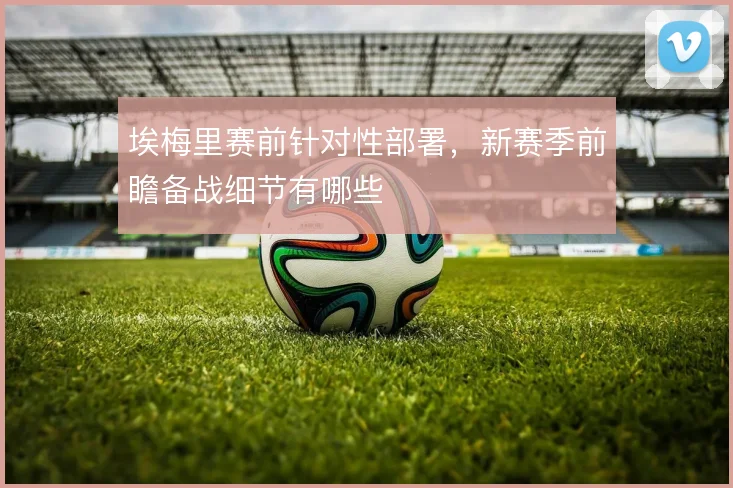 埃梅里赛前针对性部署，新赛季前瞻备战细节有哪些