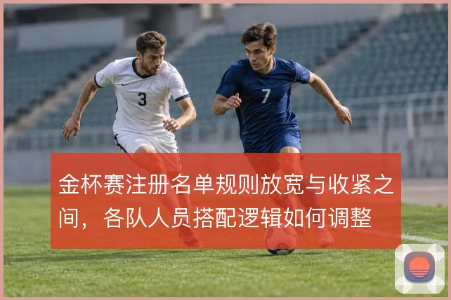 金杯赛注册名单规则放宽与收紧之间，各队人员搭配逻辑如何调整