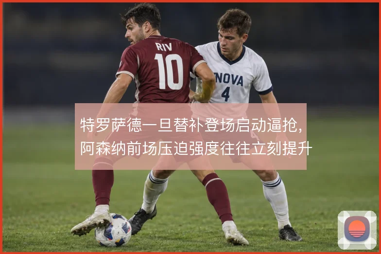 特罗萨德一旦替补登场启动逼抢,阿森纳前场压迫强度往往立刻提升
