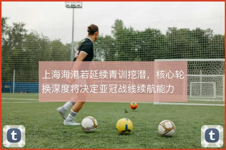 上海海港若延续青训挖潜，核心轮换深度将决定亚冠战线续航能力