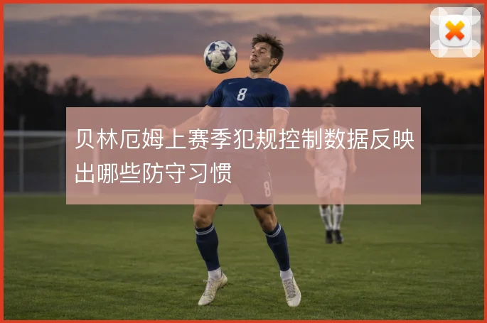 贝林厄姆上赛季犯规控制数据反映出哪些防守习惯